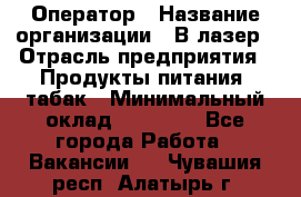 Оператор › Название организации ­ В-лазер › Отрасль предприятия ­ Продукты питания, табак › Минимальный оклад ­ 17 000 - Все города Работа » Вакансии   . Чувашия респ.,Алатырь г.